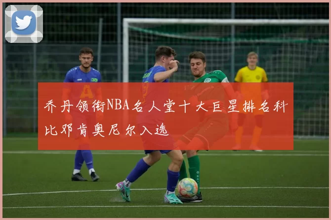 乔丹领衔NBA名人堂十大巨星排名科比邓肯奥尼尔入选