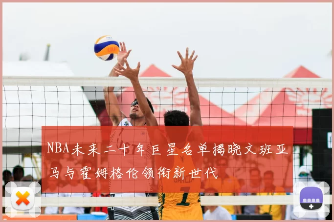 NBA未来二十年巨星名单揭晓文班亚马与霍姆格伦领衔新世代