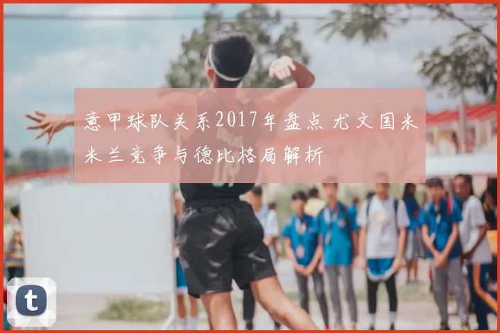 意甲球队关系2017年盘点 尤文国米米兰竞争与德比格局解析