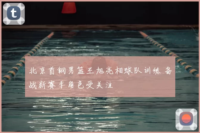 北京首钢男篮王旭亮相球队训练 备战新赛季角色受关注