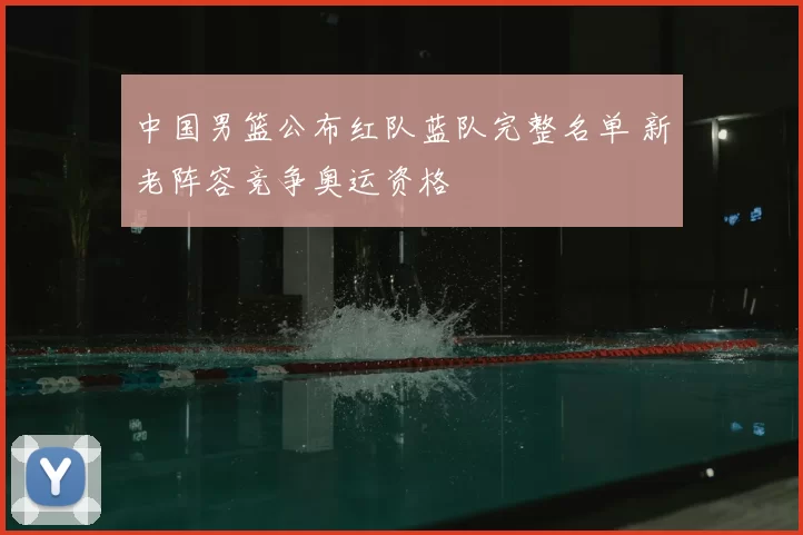 中国男篮公布红队蓝队完整名单 新老阵容竞争奥运资格