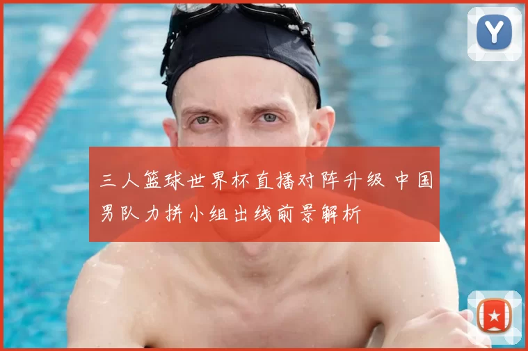 三人篮球世界杯直播对阵升级 中国男队力拼小组出线前景解析
