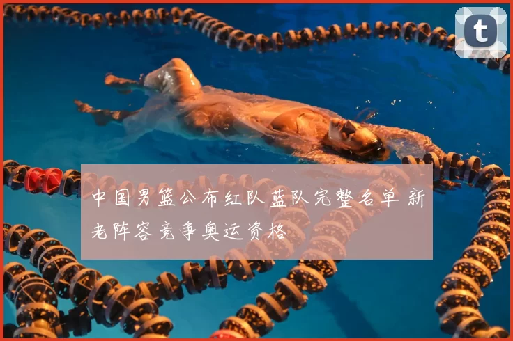 中国男篮公布红队蓝队完整名单 新老阵容竞争奥运资格