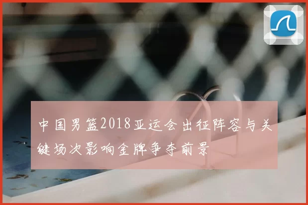 中国男篮2018亚运会出征阵容与关键场次影响金牌争夺前景