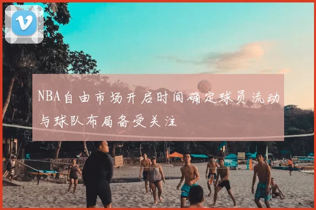 NBA自由市场开启时间确定球员流动与球队布局备受关注