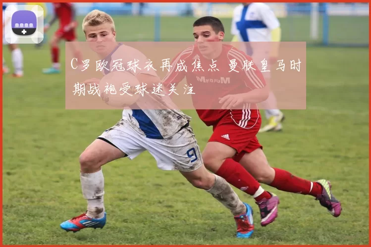 C罗欧冠球衣再成焦点 曼联皇马时期战袍受球迷关注