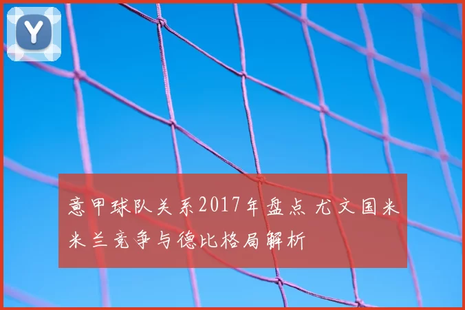 意甲球队关系2017年盘点 尤文国米米兰竞争与德比格局解析