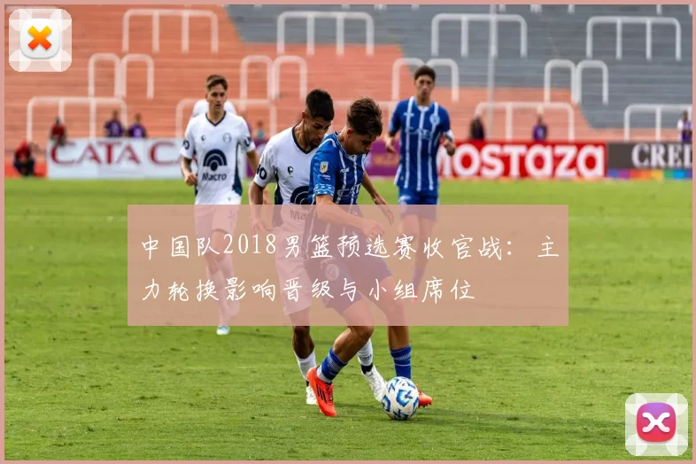 中国队2018男篮预选赛收官战：主力轮换影响晋级与小组席位