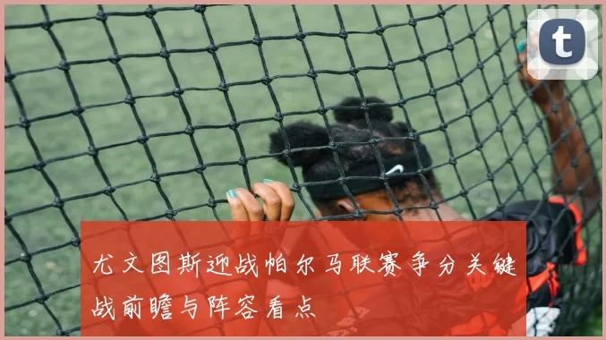 尤文图斯迎战帕尔马联赛争分关键战前瞻与阵容看点