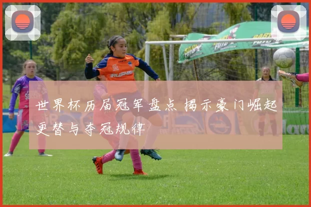 世界杯历届冠军盘点 揭示豪门崛起更替与夺冠规律