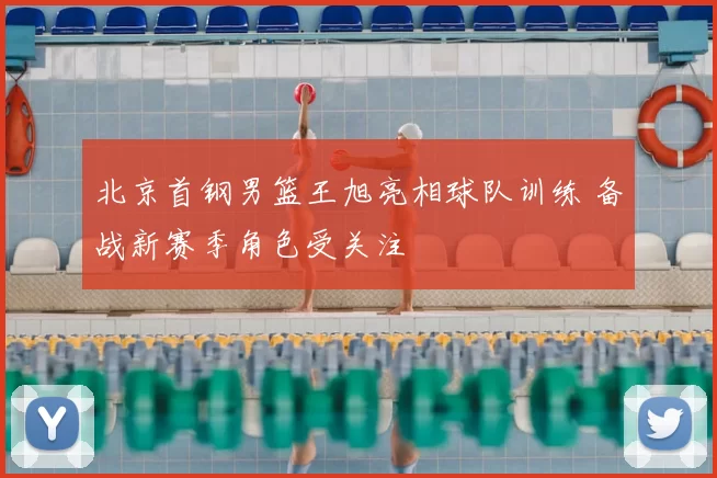 北京首钢男篮王旭亮相球队训练 备战新赛季角色受关注