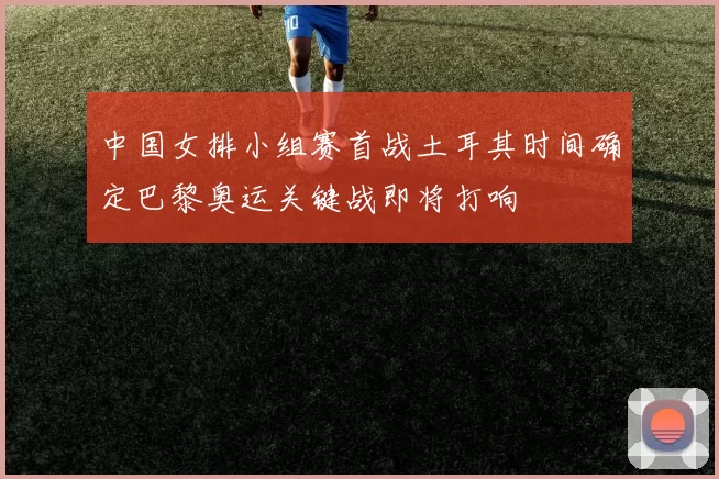 中国女排小组赛首战土耳其时间确定巴黎奥运关键战即将打响