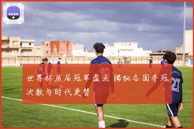 世界杯历届冠军盘点 揭秘各国夺冠次数与时代更替