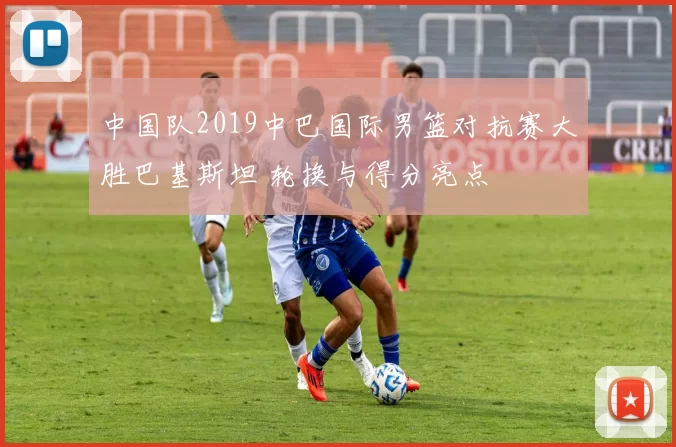 中国队2019中巴国际男篮对抗赛大胜巴基斯坦 轮换与得分亮点