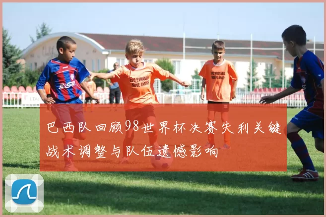 巴西队回顾98世界杯决赛失利关键战术调整与队伍遗憾影响