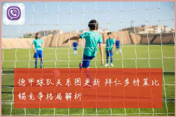 德甲球队关系图更新 拜仁多特莱比锡竞争格局解析