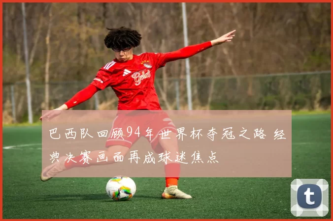 巴西队回顾94年世界杯夺冠之路 经典决赛画面再成球迷焦点