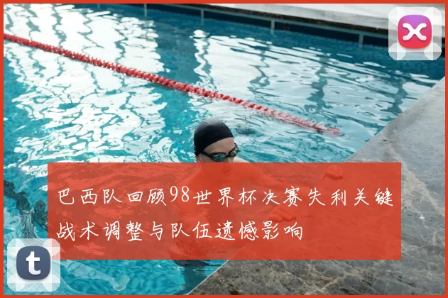 巴西队回顾98世界杯决赛失利关键战术调整与队伍遗憾影响