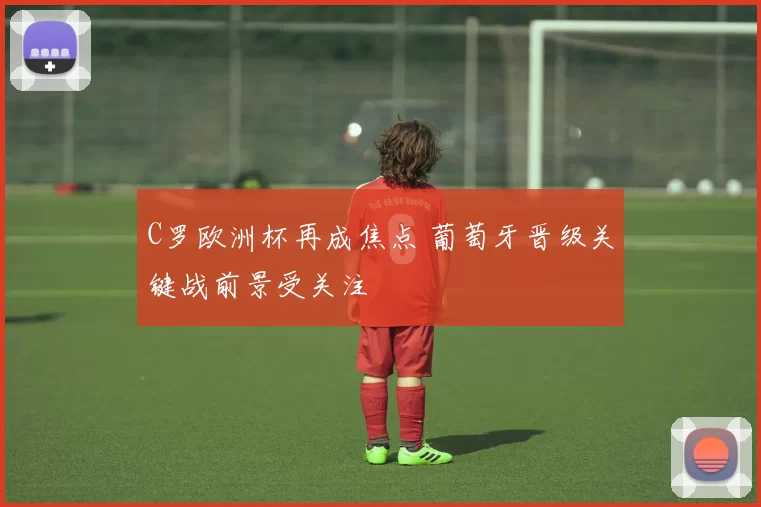 C罗欧洲杯再成焦点 葡萄牙晋级关键战前景受关注