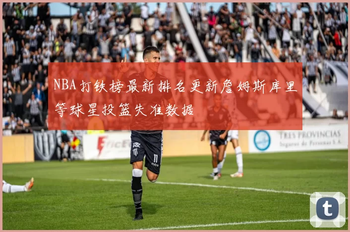 NBA打铁榜最新排名更新詹姆斯库里等球星投篮失准数据