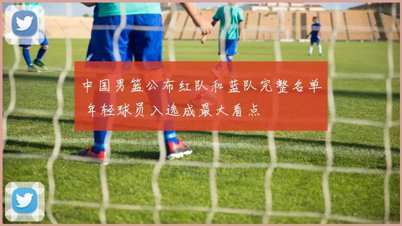 中国男篮公布红队和蓝队完整名单 年轻球员入选成最大看点