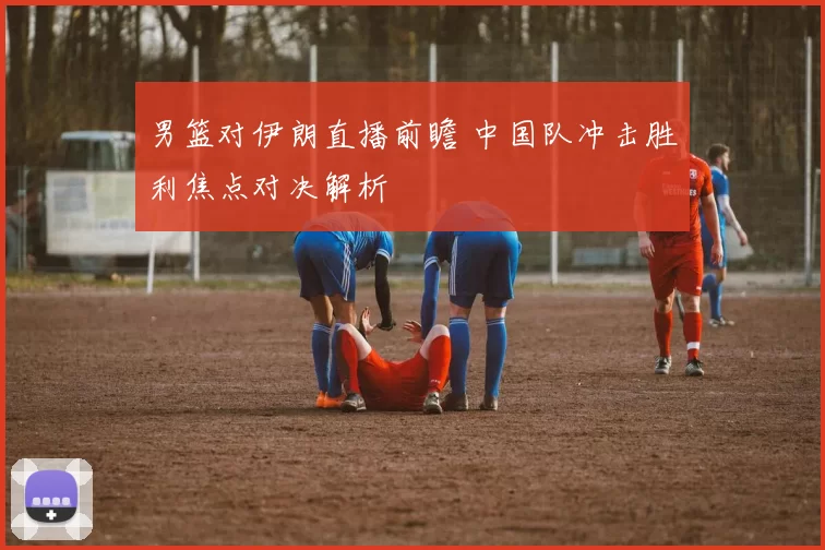 男篮对伊朗直播前瞻 中国队冲击胜利焦点对决解析