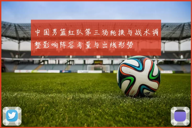 中国男篮红队第三场轮换与战术调整影响阵容考量与出线形势
