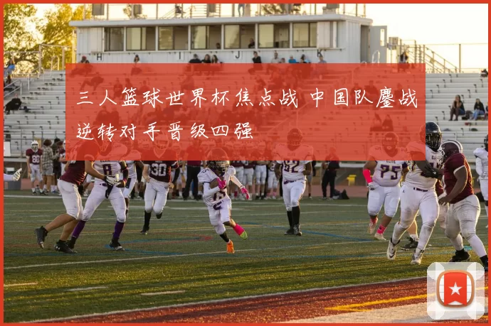 三人篮球世界杯焦点战 中国队鏖战逆转对手晋级四强