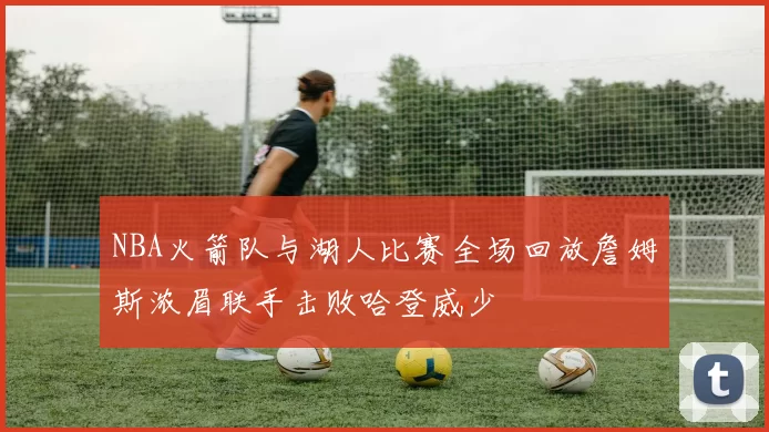 NBA火箭队与湖人比赛全场回放詹姆斯浓眉联手击败哈登威少