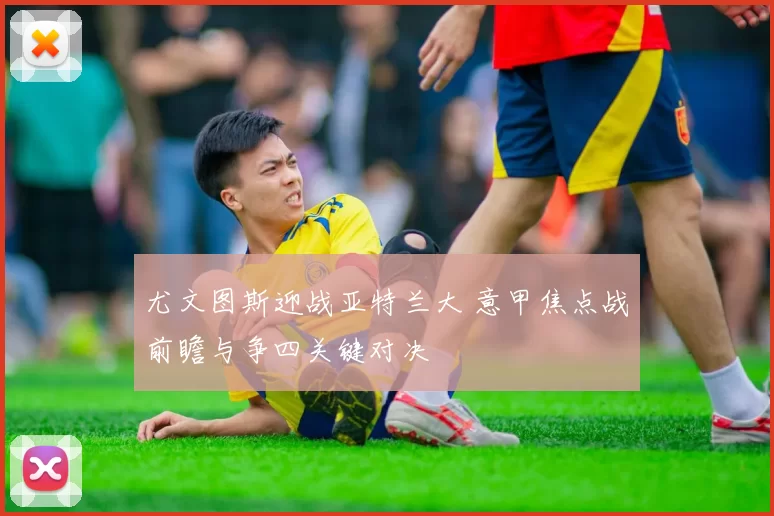 尤文图斯迎战亚特兰大 意甲焦点战前瞻与争四关键对决