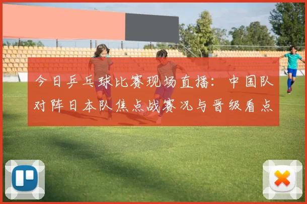 今日乒乓球比赛现场直播：中国队对阵日本队焦点战赛况与晋级看点