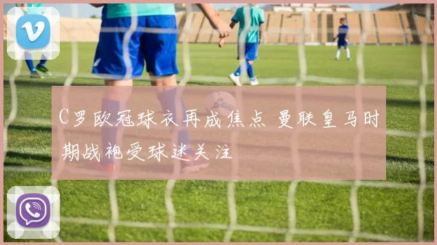 C罗欧冠球衣再成焦点 曼联皇马时期战袍受球迷关注