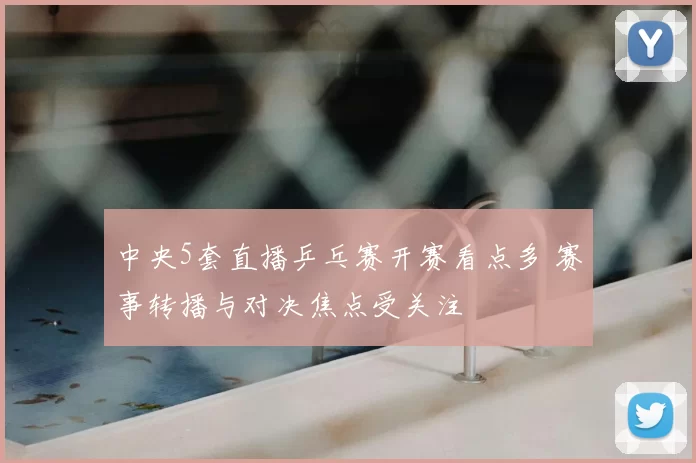 中央5套直播乒乓赛开赛看点多 赛事转播与对决焦点受关注