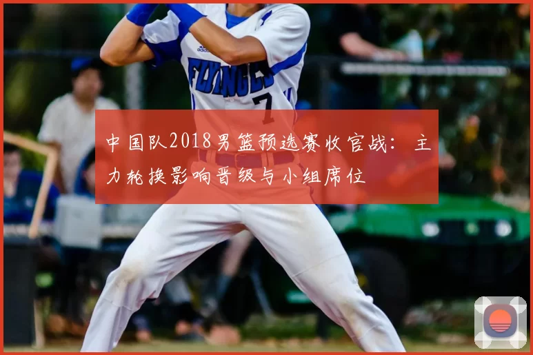 中国队2018男篮预选赛收官战：主力轮换影响晋级与小组席位