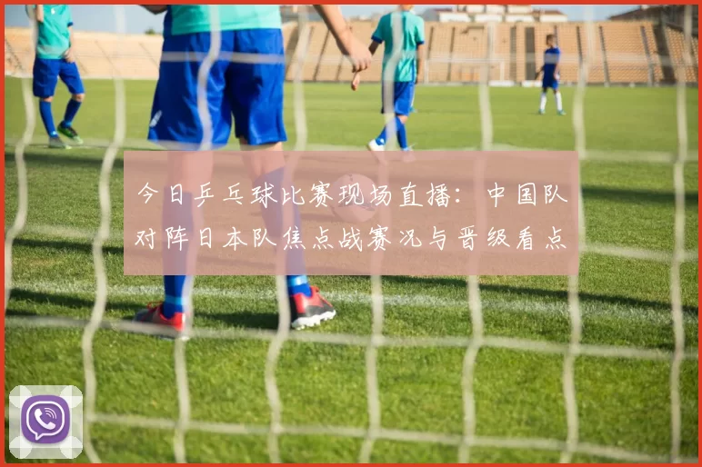 今日乒乓球比赛现场直播：中国队对阵日本队焦点战赛况与晋级看点