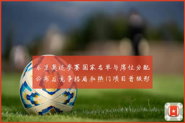 东京奥运参赛国家名单与席位分配公布后竞争格局和热门项目晋级形势