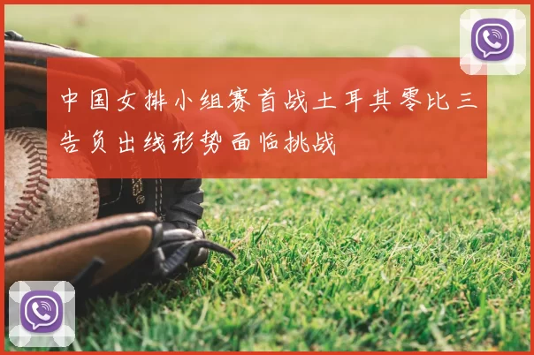 中国女排小组赛首战土耳其零比三告负出线形势面临挑战