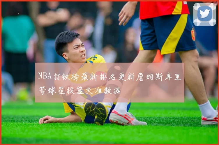 NBA打铁榜最新排名更新詹姆斯库里等球星投篮失准数据