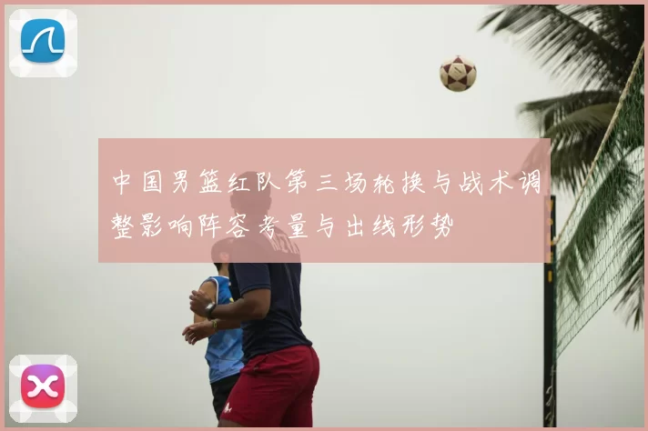 中国男篮红队第三场轮换与战术调整影响阵容考量与出线形势