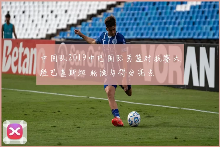 中国队2019中巴国际男篮对抗赛大胜巴基斯坦 轮换与得分亮点