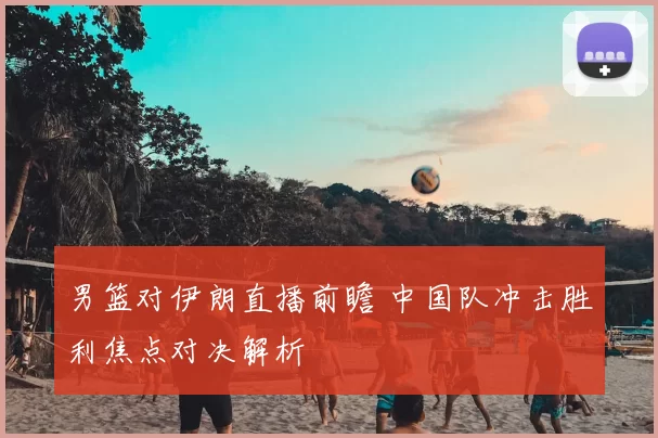 男篮对伊朗直播前瞻 中国队冲击胜利焦点对决解析