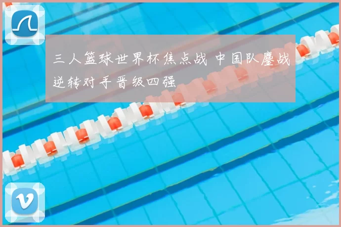 三人篮球世界杯焦点战 中国队鏖战逆转对手晋级四强