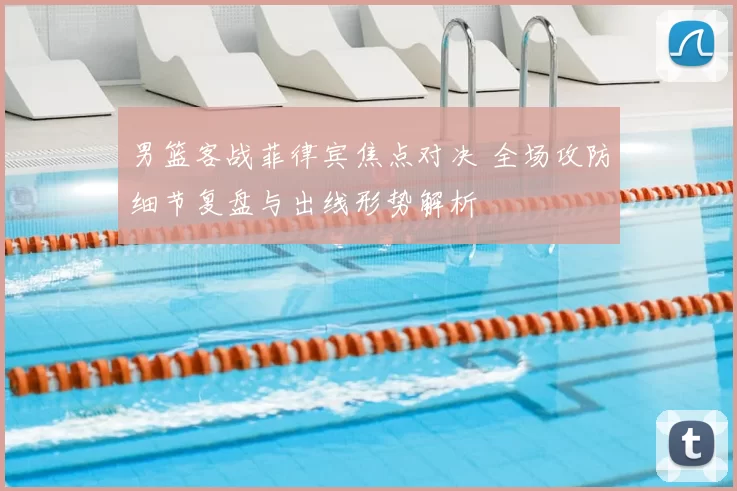 男篮客战菲律宾焦点对决 全场攻防细节复盘与出线形势解析