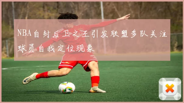 NBA自封后卫之王引发联盟多队关注球员自我定位现象
