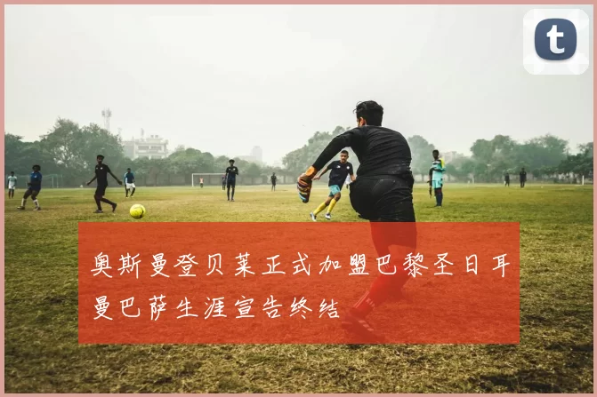 奥斯曼登贝莱正式加盟巴黎圣日耳曼巴萨生涯宣告终结