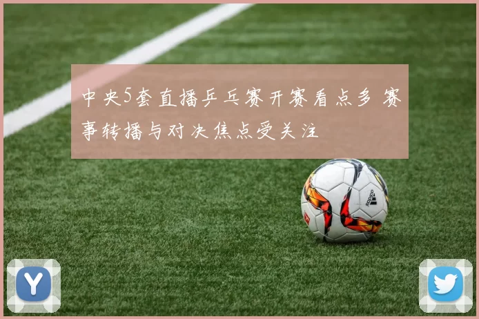 中央5套直播乒乓赛开赛看点多 赛事转播与对决焦点受关注