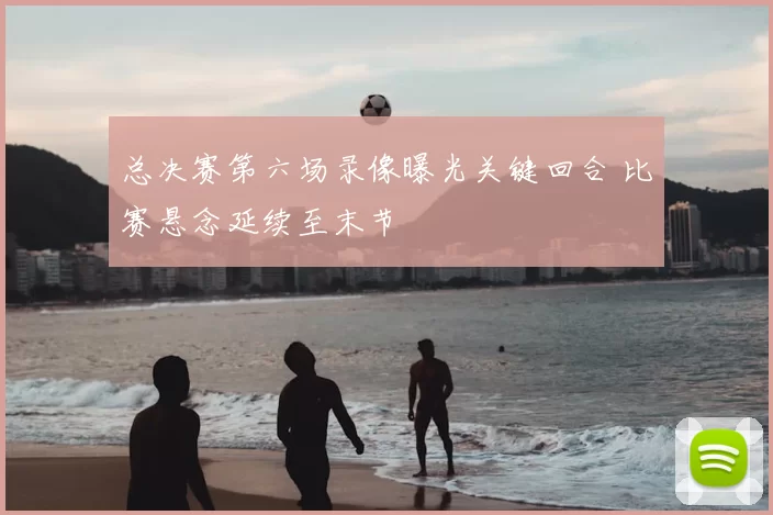 总决赛第六场录像曝光关键回合 比赛悬念延续至末节