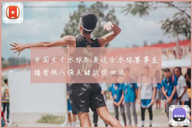 中国女子水球队奥运会水球赛事直播晋级八强关键战役回放