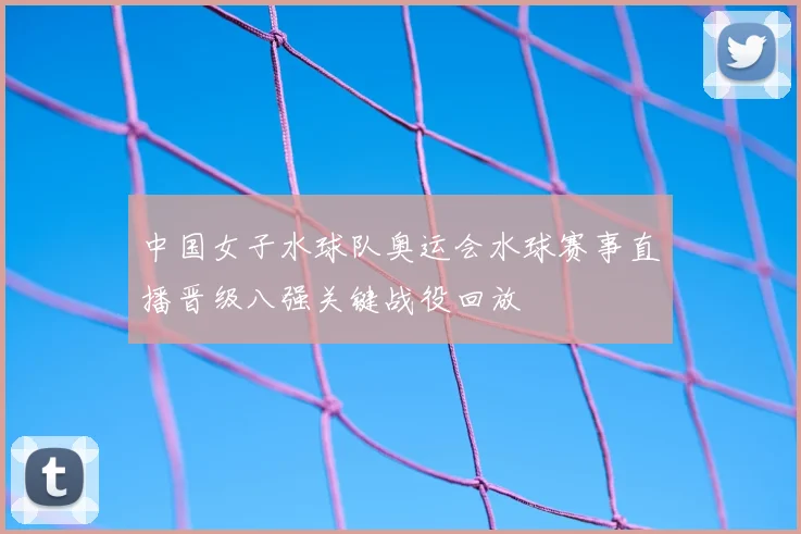 中国女子水球队奥运会水球赛事直播晋级八强关键战役回放