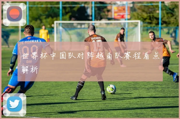 世界杯中国队对阵越南队赛程看点解析